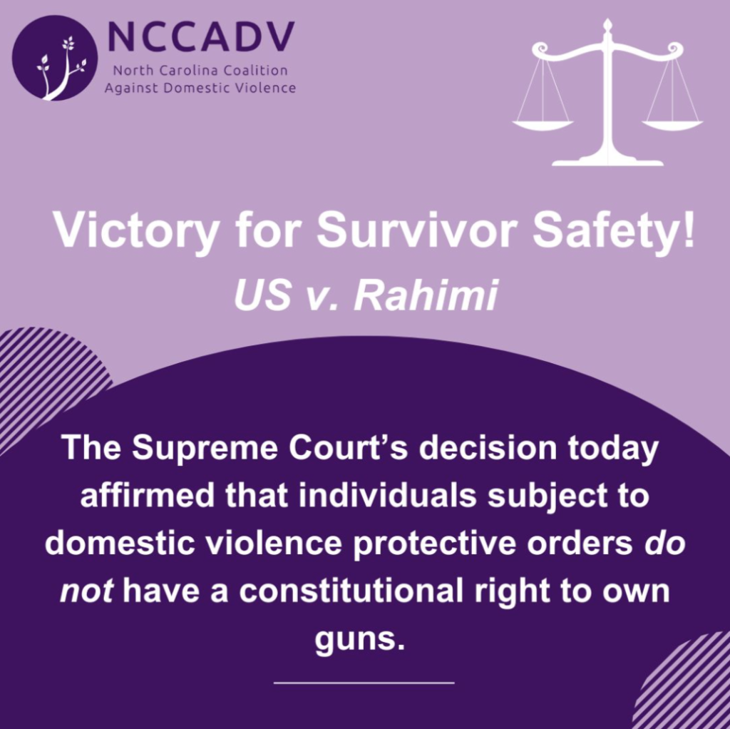 Text reads Victory for Survivor Safety! US v Rahimi.  The supreme court's decision affirmed that individuals subject to domestic violence protective orders do not have a constitutional right to own guns.  A balance scale representing the legal justice system is in the top right corner and the NC Coalition Against Domestic Violence logo is in the top left corner.